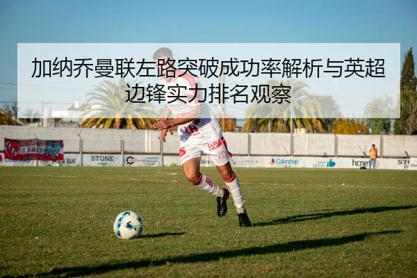 加纳乔曼联左路突破成功率解析与英超边锋实力排名观察