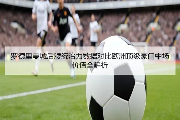 罗德里曼城后腰统治力数据对比欧洲顶级豪门中场价值全解析